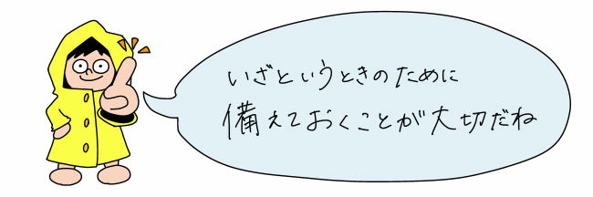 いざというときのために備えておくことが大切だね